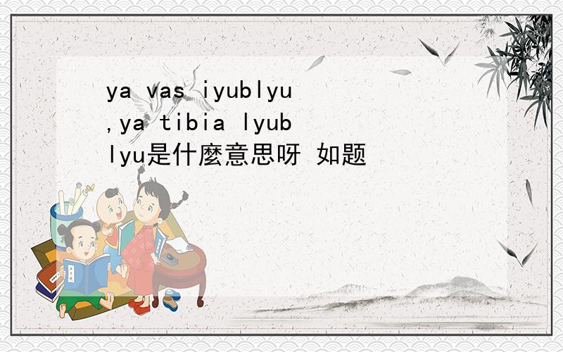 ya vas iyublyu,ya tibia lyublyu是什麼意思呀 如题