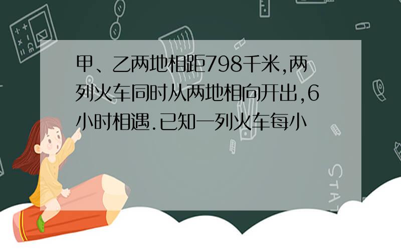 甲、乙两地相距798千米,两列火车同时从两地相向开出,6小时相遇.已知一列火车每小