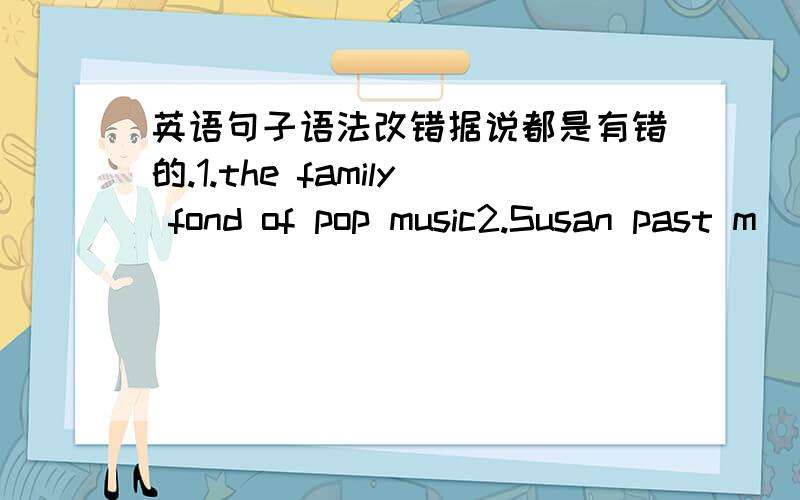 英语句子语法改错据说都是有错的.1.the family fond of pop music2.Susan past m