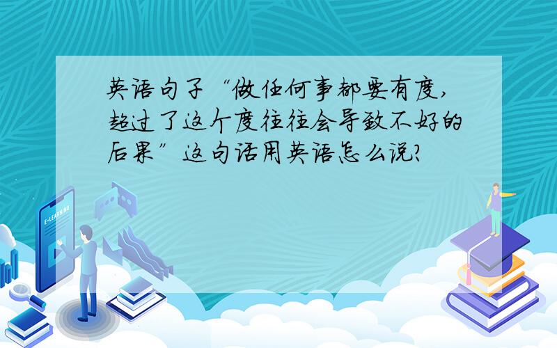 英语句子“做任何事都要有度,超过了这个度往往会导致不好的后果”这句话用英语怎么说?