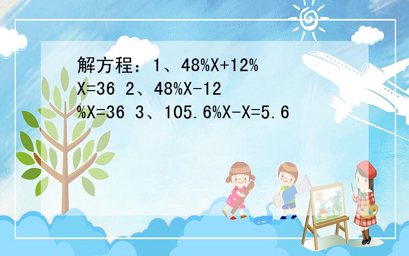 解方程：1、48%X+12%X=36 2、48%X-12%X=36 3、105.6%X-X=5.6