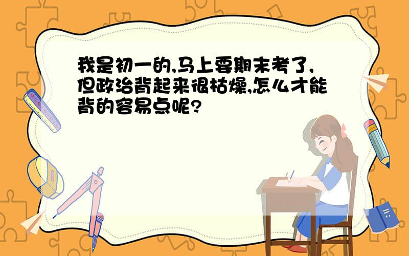 我是初一的,马上要期末考了,但政治背起来很枯燥,怎么才能背的容易点呢?