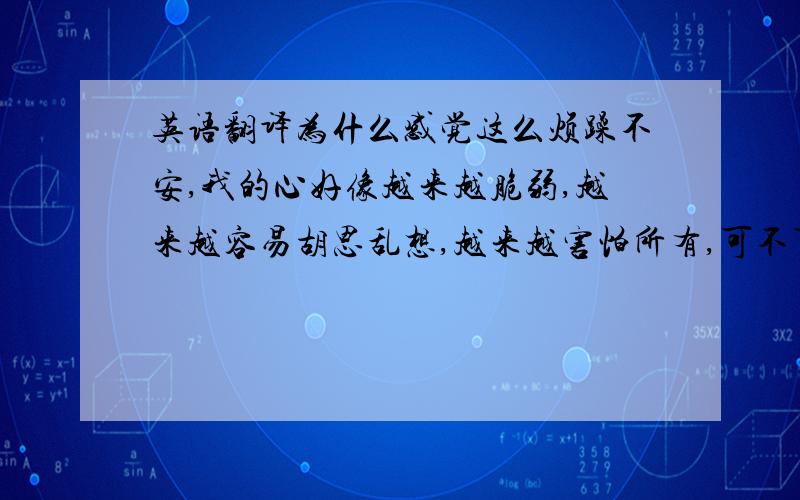 英语翻译为什么感觉这么烦躁不安,我的心好像越来越脆弱,越来越容易胡思乱想,越来越害怕所有,可不可以让我安心,我可不可以抛