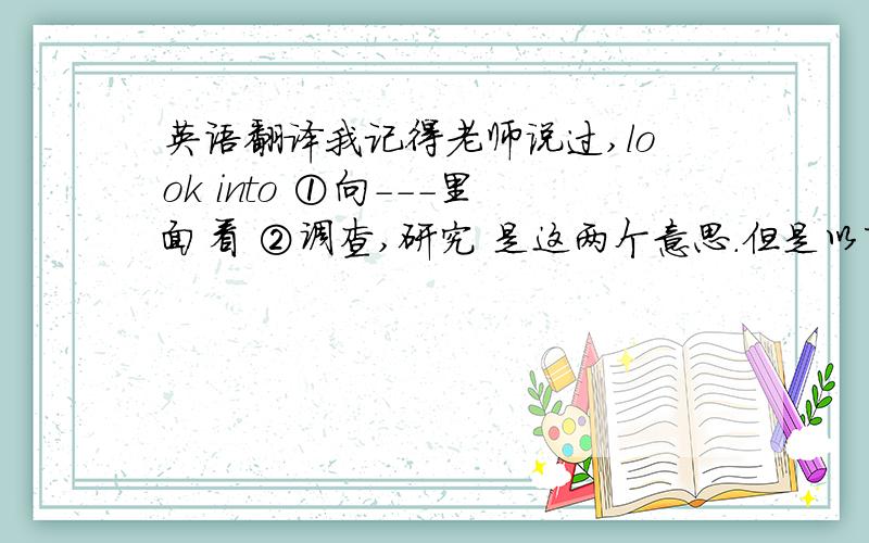 英语翻译我记得老师说过,look into ①向---里面看 ②调查,研究 是这两个意思.但是以下3个例句,感觉.总是与