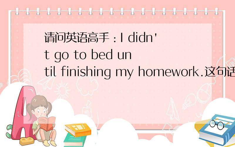 请问英语高手：I didn't go to bed until finishing my homework.这句话有没有