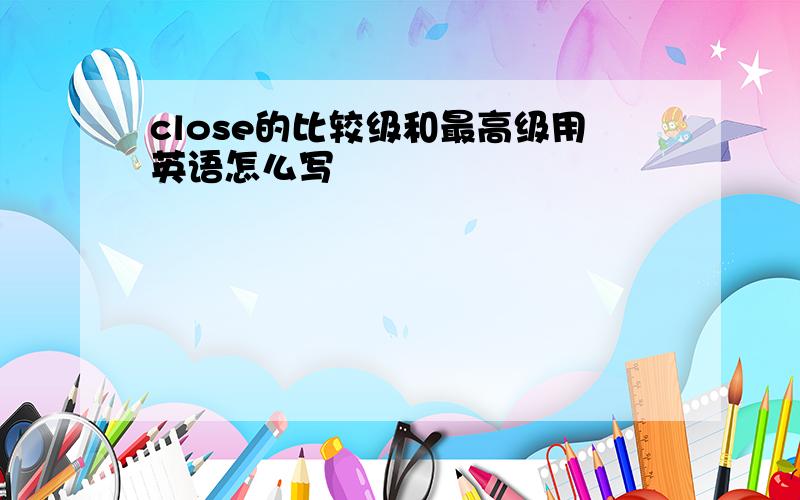 close的比较级和最高级用英语怎么写