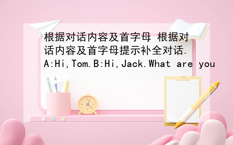 根据对话内容及首字母 根据对话内容及首字母提示补全对话.A:Hi,Tom.B:Hi,Jack.What are you