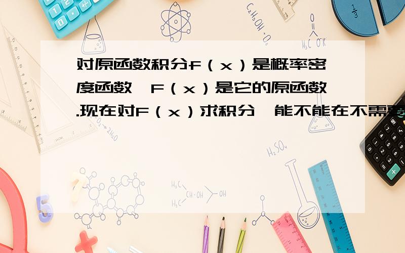 对原函数积分f（x）是概率密度函数,F（x）是它的原函数.现在对F（x）求积分,能不能在不需要知道F（x）服从什么分布的