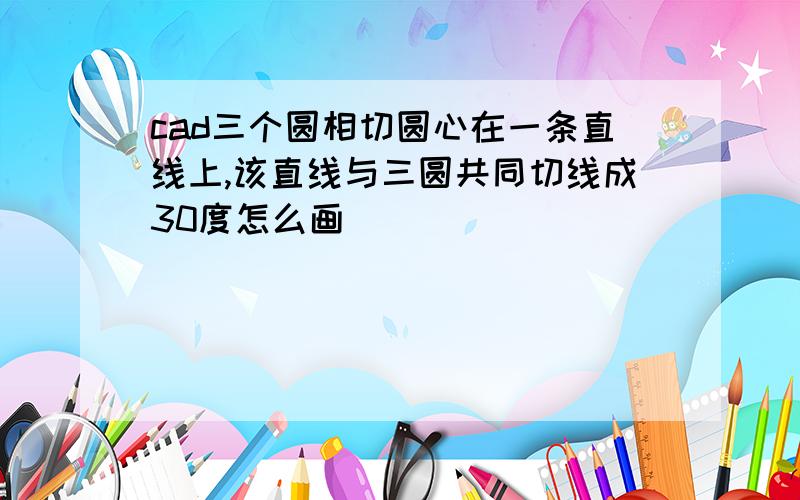 cad三个圆相切圆心在一条直线上,该直线与三圆共同切线成30度怎么画