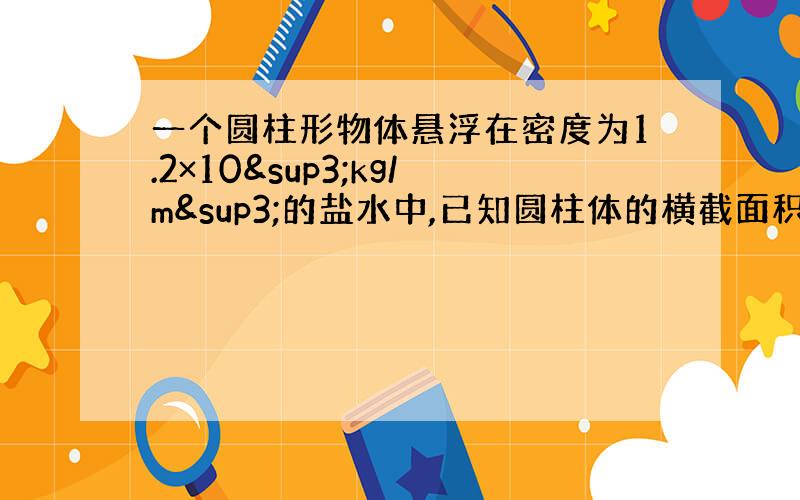 一个圆柱形物体悬浮在密度为1.2×10³kg/m³的盐水中,已知圆柱体的横截面积为10cm²