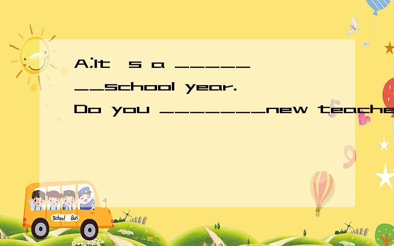 A;It's a _______school year.Do you _______new teachers?B;Yes