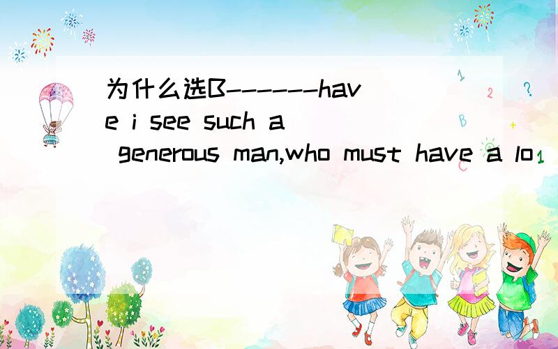 为什么选B------have i see such a generous man,who must have a lo