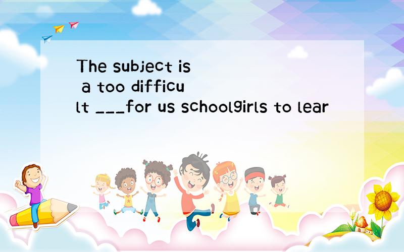 The subject is a too difficult ___for us schoolgirls to lear