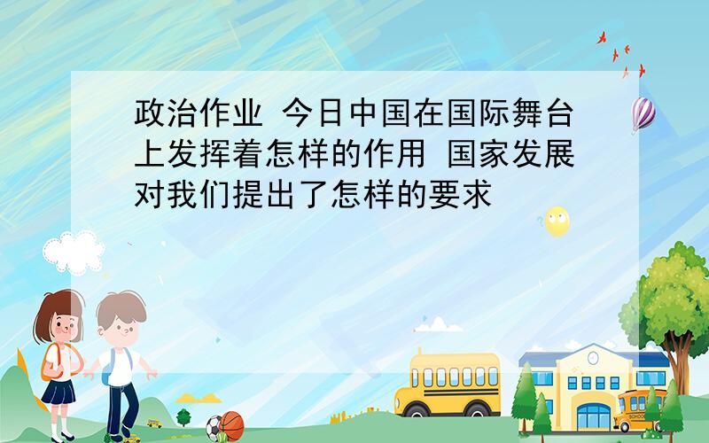 政治作业 今日中国在国际舞台上发挥着怎样的作用 国家发展对我们提出了怎样的要求