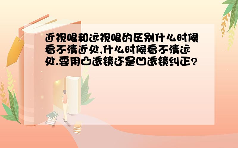 近视眼和远视眼的区别什么时候看不清近处,什么时候看不清远处.要用凸透镜还是凹透镜纠正?