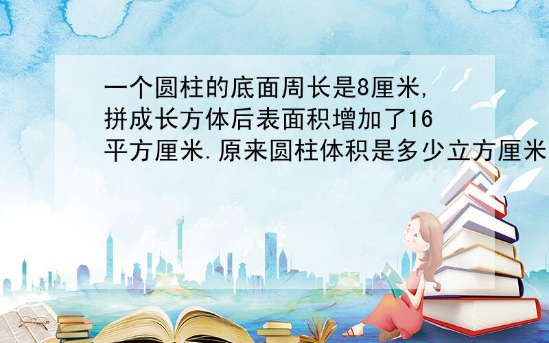 一个圆柱的底面周长是8厘米,拼成长方体后表面积增加了16平方厘米.原来圆柱体积是多少立方厘米?