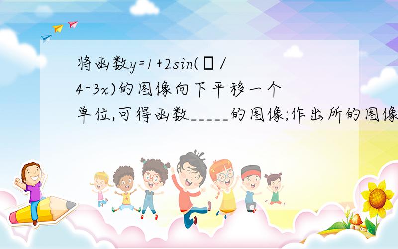 将函数y=1+2sin(π/4-3x)的图像向下平移一个单位,可得函数_____的图像;作出所的图像关于x轴对称的图形,