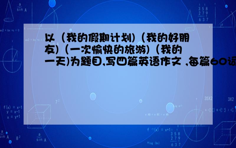 以（我的假期计划)（我的好朋友)（一次愉快的旅游)（我的一天)为题目,写四篇英语作文 ,每篇60词