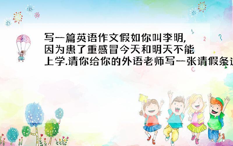 写一篇英语作文假如你叫李明,因为患了重感冒今天和明天不能上学.请你给你的外语老师写一张请假条说明你这两天不可以上学的原因