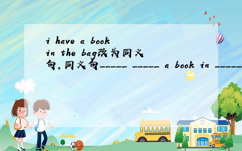 i have a book in the bag改为同义句,同义句_____ _____ a book in _____