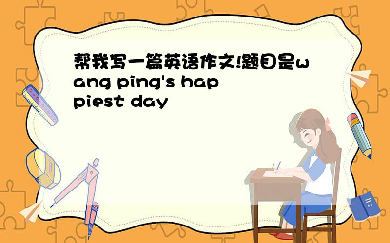 帮我写一篇英语作文!题目是wang ping's happiest day