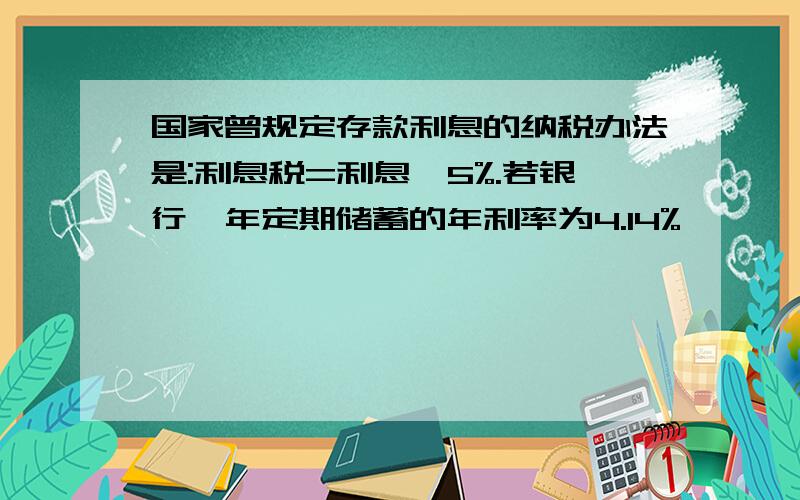 国家曾规定存款利息的纳税办法是:利息税=利息×5%.若银行一年定期储蓄的年利率为4.14%