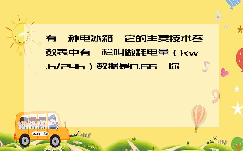 有一种电冰箱,它的主要技术参数表中有一栏叫做耗电量（kw.h/24h）数据是0.66,你