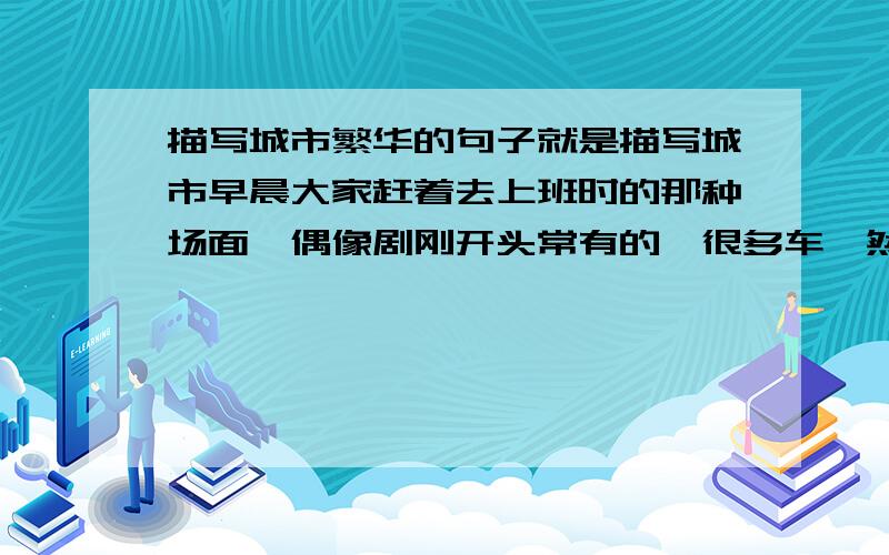 描写城市繁华的句子就是描写城市早晨大家赶着去上班时的那种场面,偶像剧刚开头常有的,很多车,然后人也很多的那种.