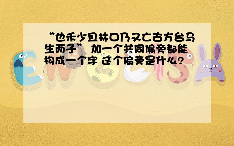 “也禾少且林口乃又亡古方台马生而子” 加一个共同偏旁都能构成一个字 这个偏旁是什么?