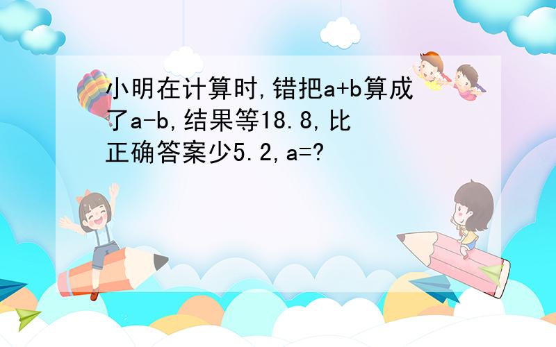 小明在计算时,错把a+b算成了a-b,结果等18.8,比正确答案少5.2,a=?