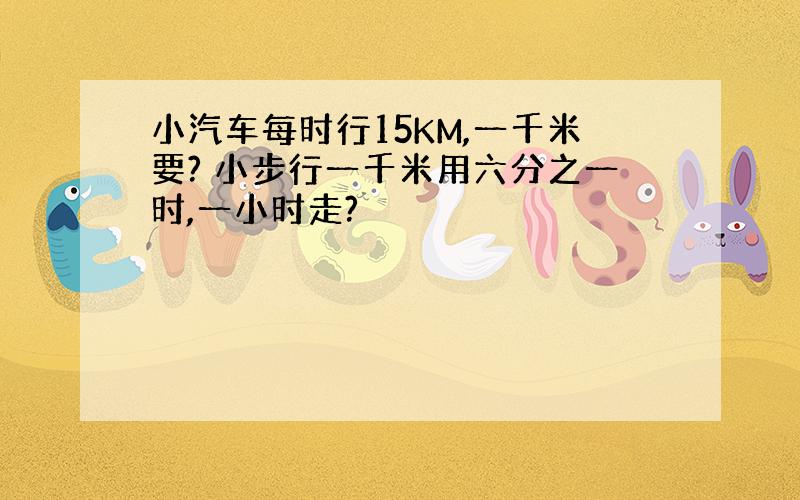 小汽车每时行15KM,一千米要? 小步行一千米用六分之一时,一小时走?