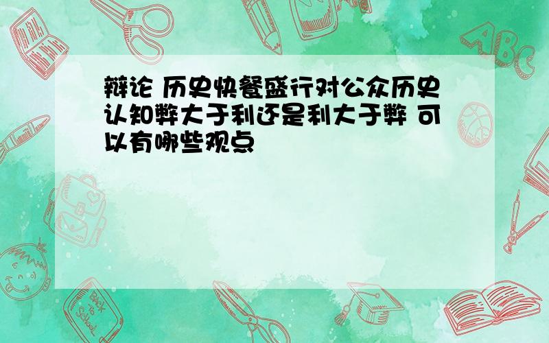 辩论 历史快餐盛行对公众历史认知弊大于利还是利大于弊 可以有哪些观点