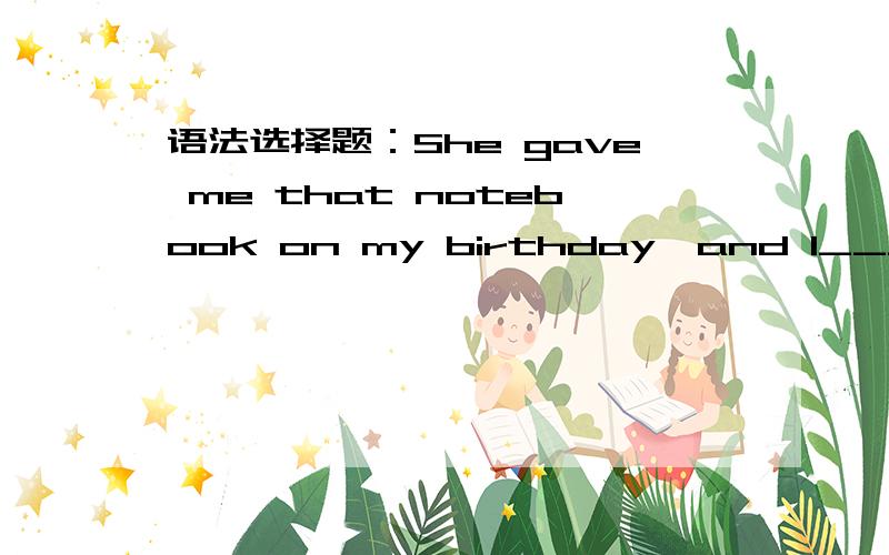 语法选择题：She gave me that notebook on my birthday,and I_____it