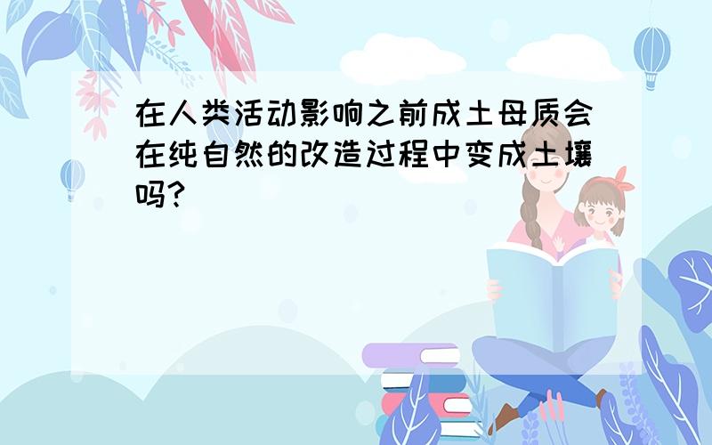 在人类活动影响之前成土母质会在纯自然的改造过程中变成土壤吗?