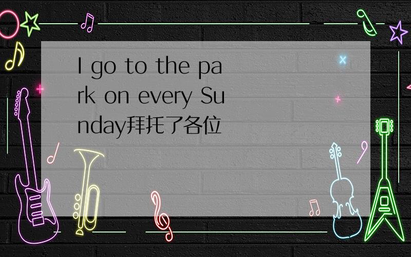 I go to the park on every Sunday拜托了各位