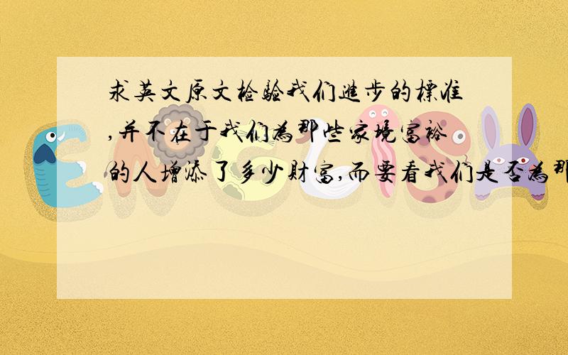 求英文原文检验我们进步的标准,并不在于我们为那些家境富裕的人增添了多少财富,而要看我们是否为那些穷困贫寒的人提供了充足的