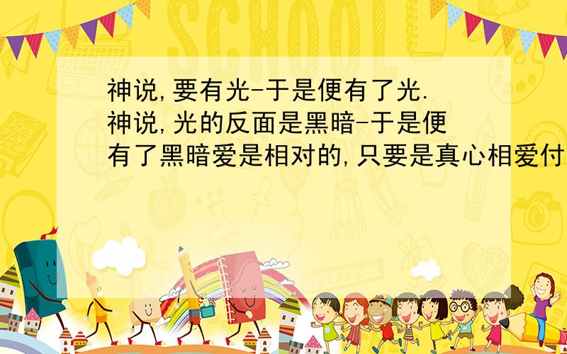 神说,要有光-于是便有了光.神说,光的反面是黑暗-于是便有了黑暗爱是相对的,只要是真心相爱付出便会有所收获但是有些事无论