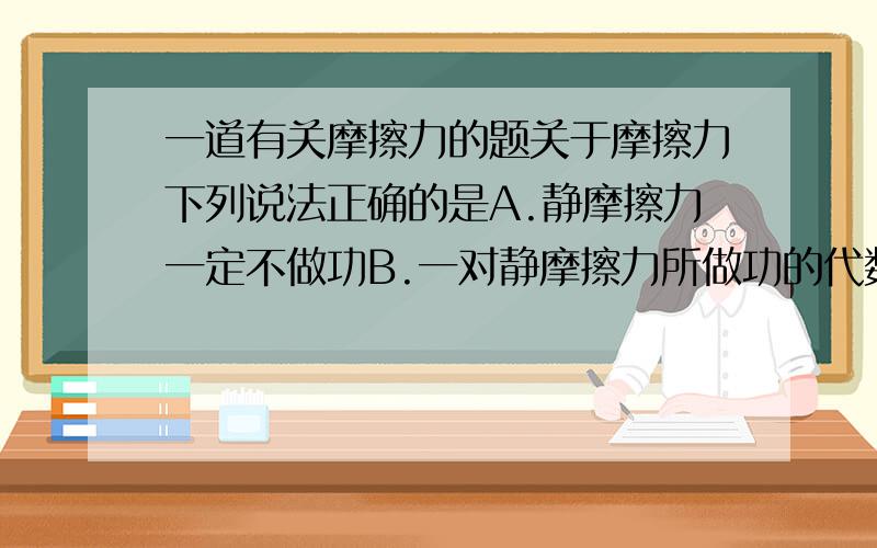 一道有关摩擦力的题关于摩擦力下列说法正确的是A.静摩擦力一定不做功B.一对静摩擦力所做功的代数和必为零C.滑动摩擦力一定