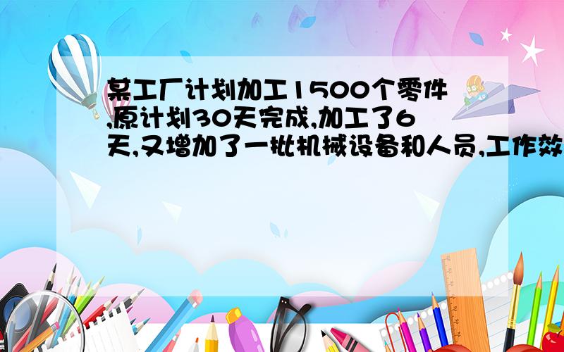 某工厂计划加工1500个零件,原计划30天完成,加工了6天,又增加了一批机械设备和人员,工作效率挺高到原来