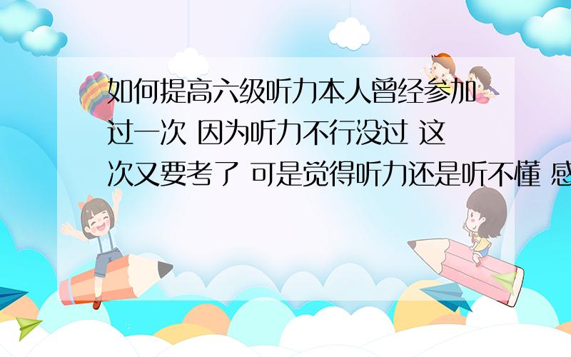 如何提高六级听力本人曾经参加过一次 因为听力不行没过 这次又要考了 可是觉得听力还是听不懂 感觉太快 意思难理解 我该怎