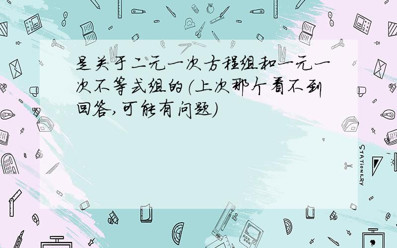 是关于二元一次方程组和一元一次不等式组的（上次那个看不到回答,可能有问题）