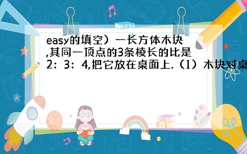 easy的填空）一长方体木块,其同一顶点的3条棱长的比是2：3：4,把它放在桌面上.（1）木块对桌面的压强p于压力F,接