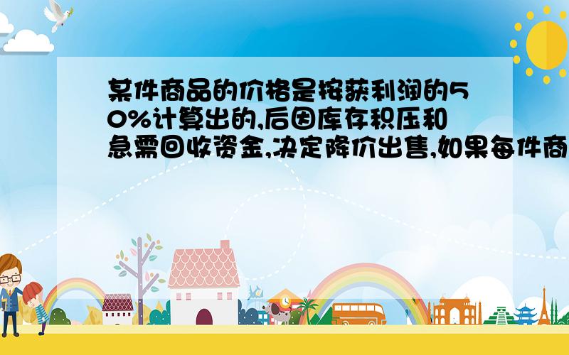 某件商品的价格是按获利润的50%计算出的,后因库存积压和急需回收资金,决定降价出售,如果每件商品仍能获得20%的利润,试