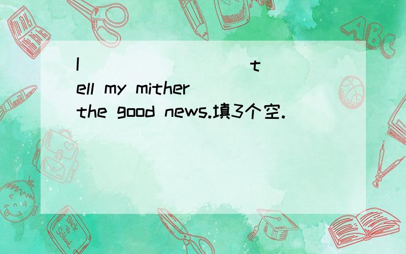 I( ) ( ) ( ) tell my mither the good news.填3个空.