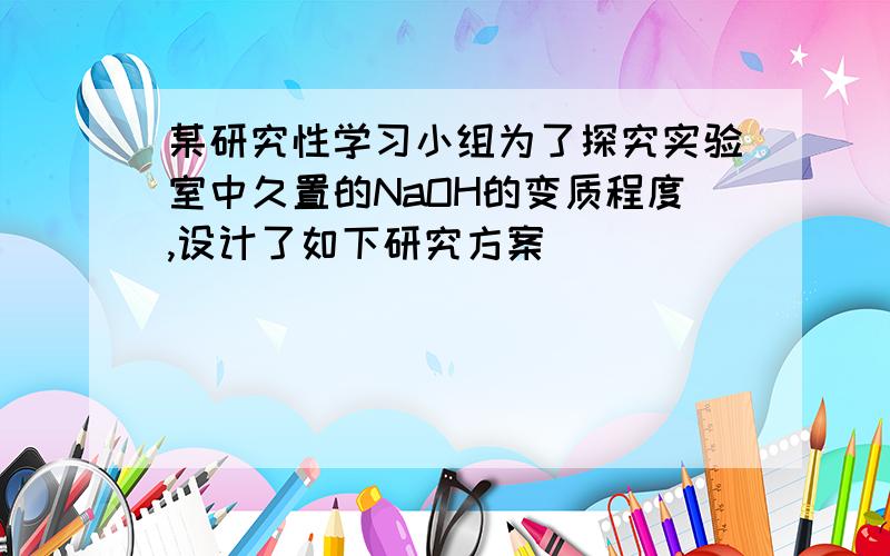 某研究性学习小组为了探究实验室中久置的NaOH的变质程度,设计了如下研究方案