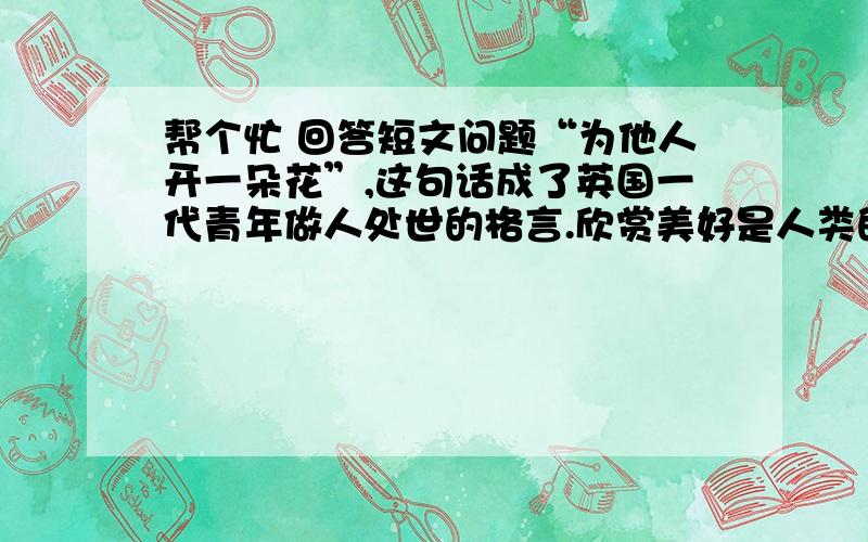 帮个忙 回答短文问题“为他人开一朵花”,这句话成了英国一代青年做人处世的格言.欣赏美好是人类的天性.只要不是心灵扭曲、情