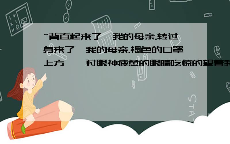 “背直起来了,我的母亲.转过身来了,我的母亲.褐色的口罩上方,一对眼神疲惫的眼睛吃惊的望着我,我的母亲……”