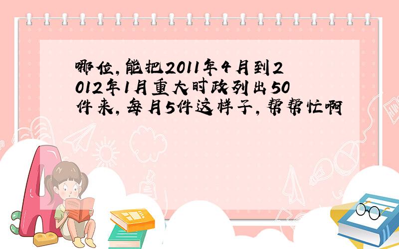 哪位,能把2011年4月到2012年1月重大时政列出50件来,每月5件这样子,帮帮忙啊