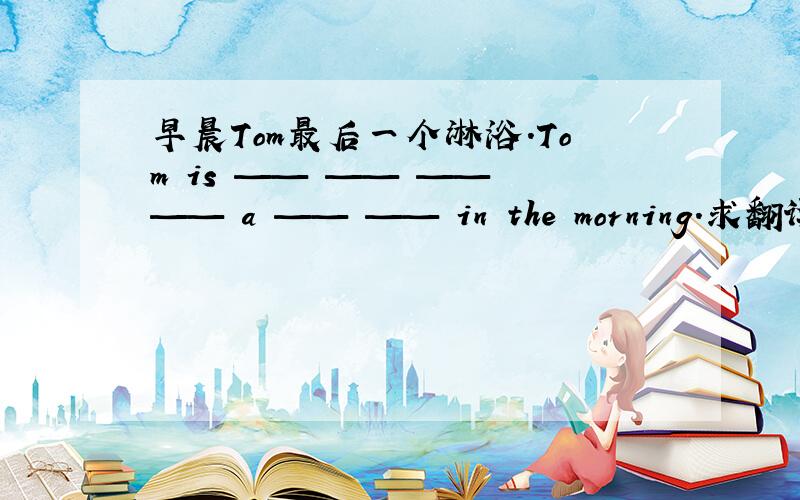 早晨Tom最后一个淋浴.Tom is —— —— —— —— a —— —— in the morning.求翻译