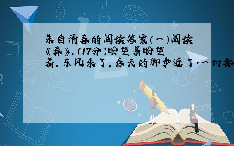 朱自清春的阅读答案（一）阅读《春》,（17分）盼望着盼望着,东风来了,春天的脚步近了.一切都像刚睡醒的样子,欣欣然张开了